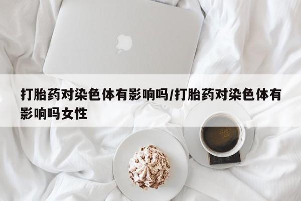 堕胎药打胎药对染色体有影响吗/打胎药对染色体有影响吗女性