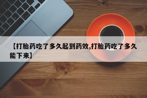 堕胎药【打胎药吃了多久起到药效,打胎药吃了多久能下来】