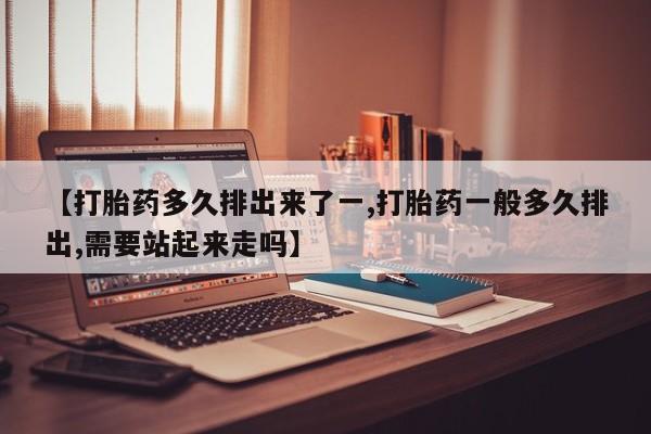 堕胎药【打胎药多久排出来了一,打胎药一般多久排出,需要站起来走吗】