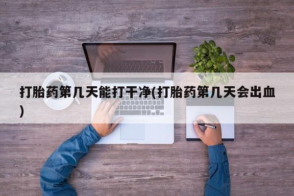 堕胎药打胎药第几天能打干净(打胎药第几天会出血)