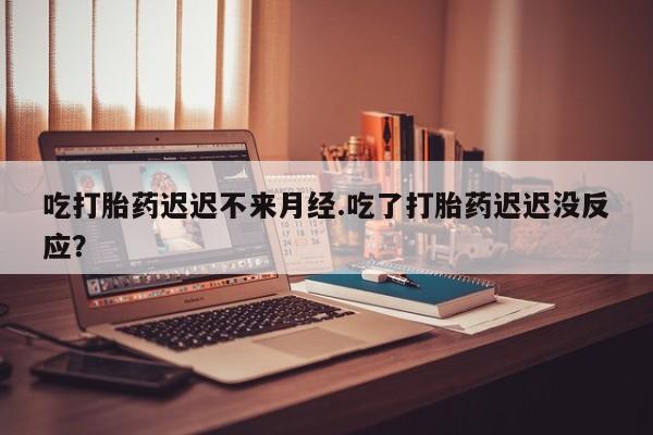 堕胎药吃打胎药迟迟不来月经.吃了打胎药迟迟没反应？