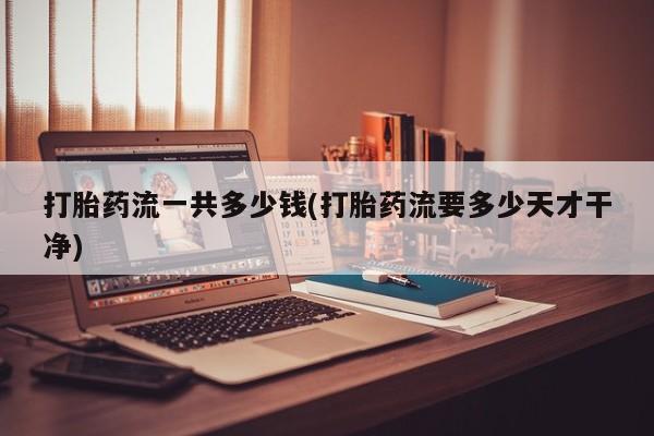 堕胎药打胎药流一共多少钱(打胎药流要多少天才干净)