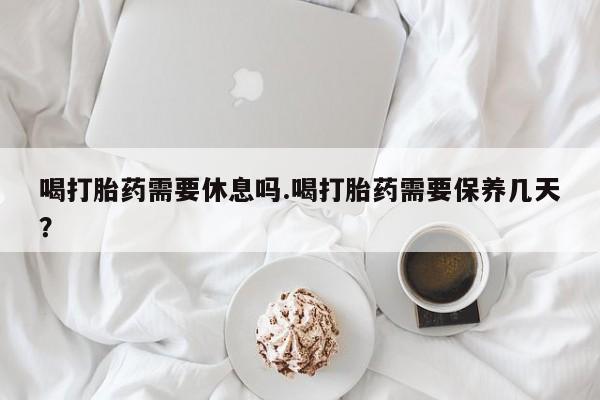 堕胎药喝打胎药需要休息吗.喝打胎药需要保养几天？