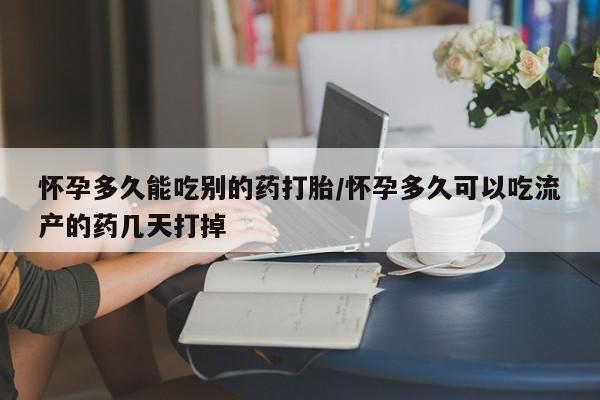 堕胎药怀孕多久能吃别的药打胎/怀孕多久可以吃流产的药几天打掉