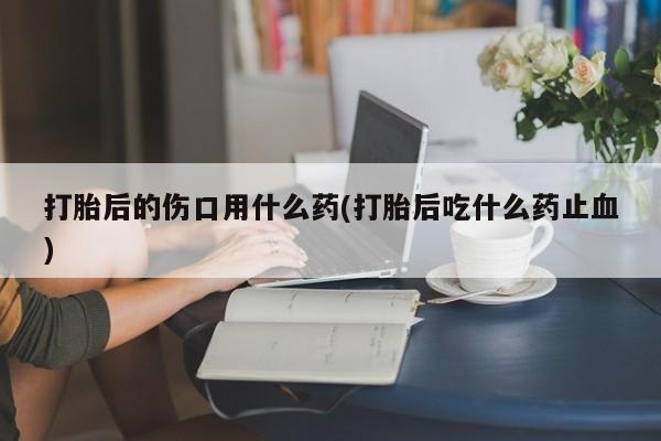 堕胎药打胎后的伤口用什么药(打胎后吃什么药止血)