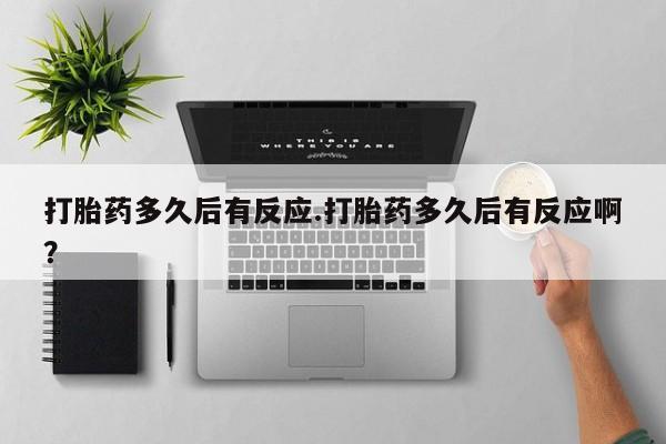 堕胎药打胎药多久后有反应.打胎药多久后有反应啊？