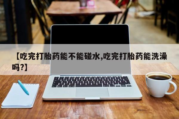 堕胎药【吃完打胎药能不能碰水,吃完打胎药能洗澡吗?】