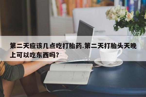 堕胎药第二天应该几点吃打胎药.第二天打胎头天晚上可以吃东西吗？