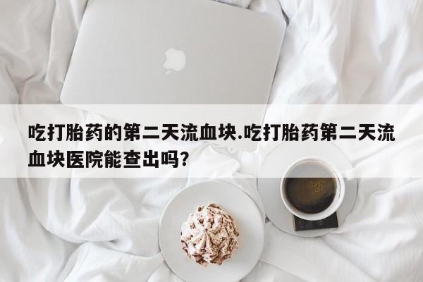 堕胎药吃打胎药的第二天流血块.吃打胎药第二天流血块医院能查出吗？