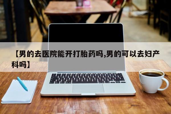 堕胎药【男的去医院能开打胎药吗,男的可以去妇产科吗】