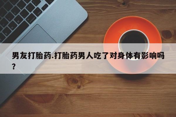 堕胎药男友打胎药.打胎药男人吃了对身体有影响吗？