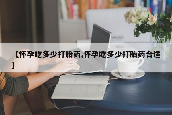 堕胎药【怀孕吃多少打胎药,怀孕吃多少打胎药合适】