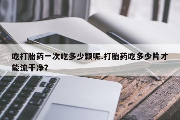 堕胎药吃打胎药一次吃多少颗呢.打胎药吃多少片才能流干净？