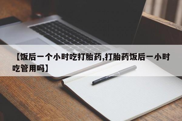 堕胎药【饭后一个小时吃打胎药,打胎药饭后一小时吃管用吗】