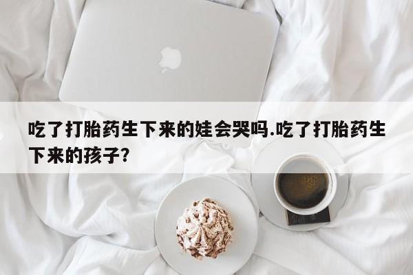 堕胎药吃了打胎药生下来的娃会哭吗.吃了打胎药生下来的孩子？