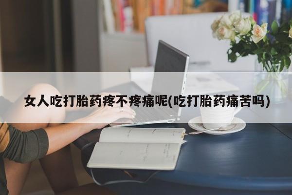堕胎药女人吃打胎药疼不疼痛呢(吃打胎药痛苦吗)