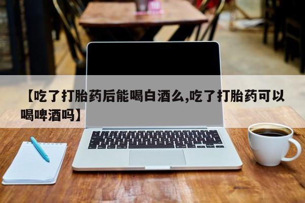 堕胎药【吃了打胎药后能喝白酒么,吃了打胎药可以喝啤酒吗】