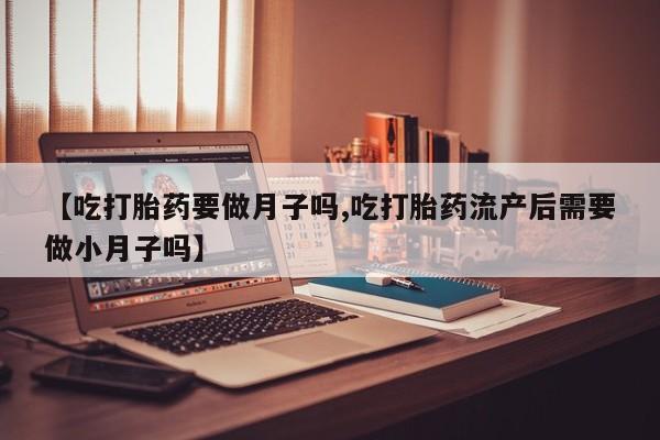 堕胎药【吃打胎药要做月子吗,吃打胎药流产后需要做小月子吗】
