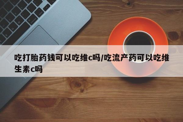 堕胎药吃打胎药钱可以吃维c吗/吃流产药可以吃维生素c吗