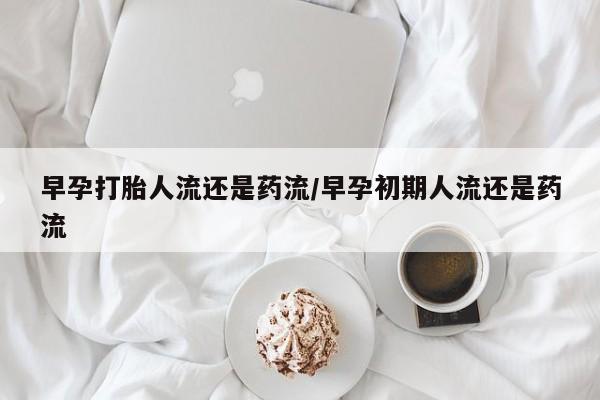 堕胎药早孕打胎人流还是药流/早孕初期人流还是药流
