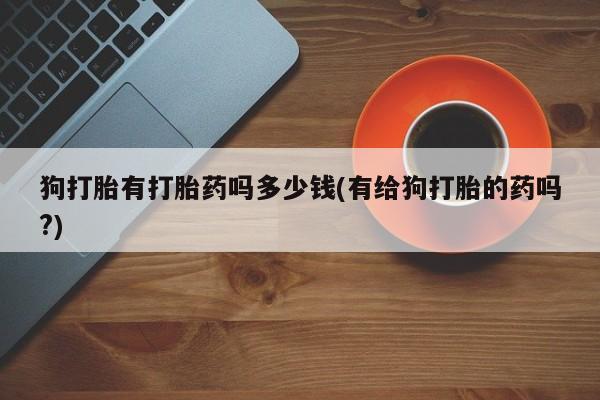 堕胎药狗打胎有打胎药吗多少钱(有给狗打胎的药吗?)