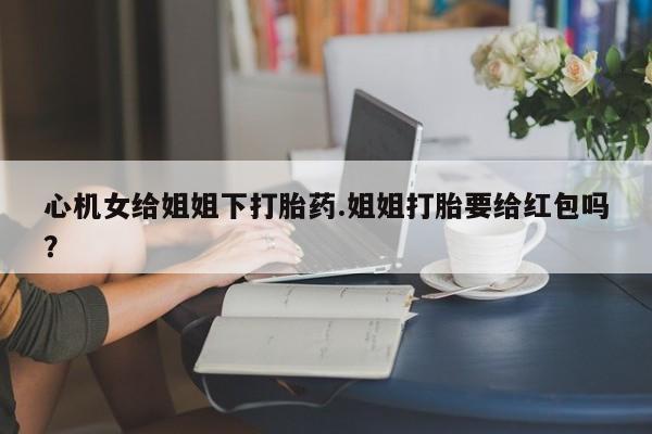 堕胎药心机女给姐姐下打胎药.姐姐打胎要给红包吗？
