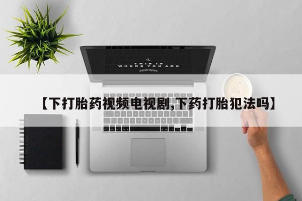 堕胎药【下打胎药视频电视剧,下药打胎犯法吗】