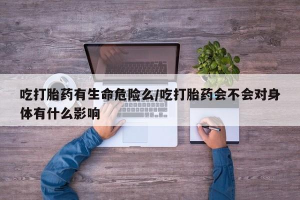 堕胎药吃打胎药有生命危险么/吃打胎药会不会对身体有什么影响
