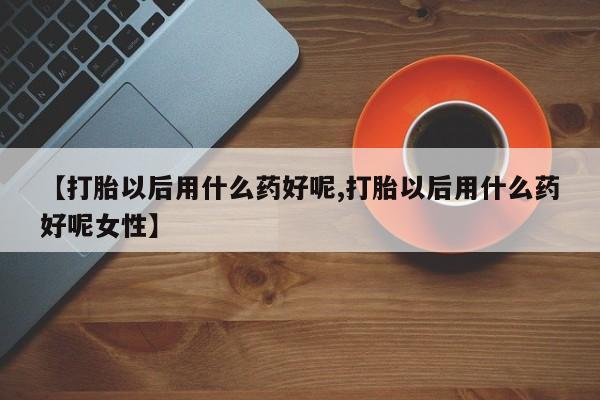 堕胎药【打胎以后用什么药好呢,打胎以后用什么药好呢女性】