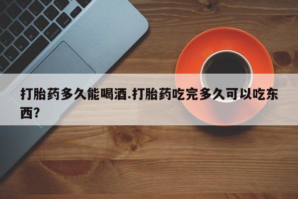 堕胎药打胎药多久能喝酒.打胎药吃完多久可以吃东西？