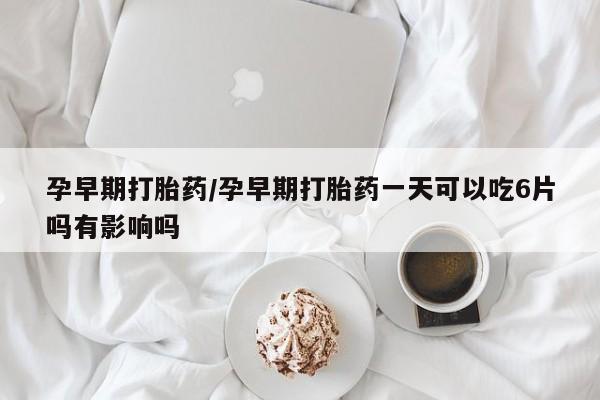 堕胎药孕早期打胎药/孕早期打胎药一天可以吃6片吗有影响吗