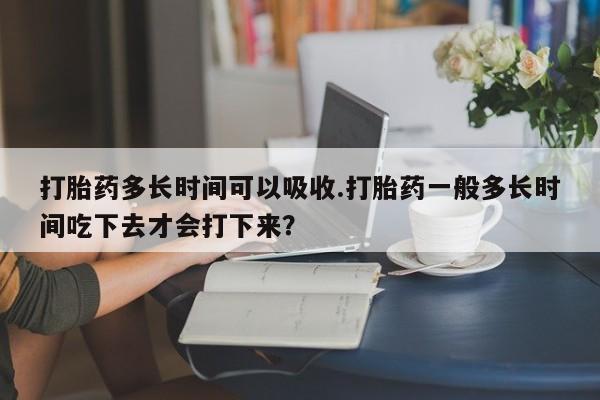 堕胎药打胎药多长时间可以吸收.打胎药一般多长时间吃下去才会打下来？