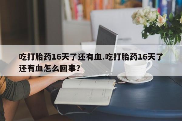 堕胎药吃打胎药16天了还有血.吃打胎药16天了还有血怎么回事？