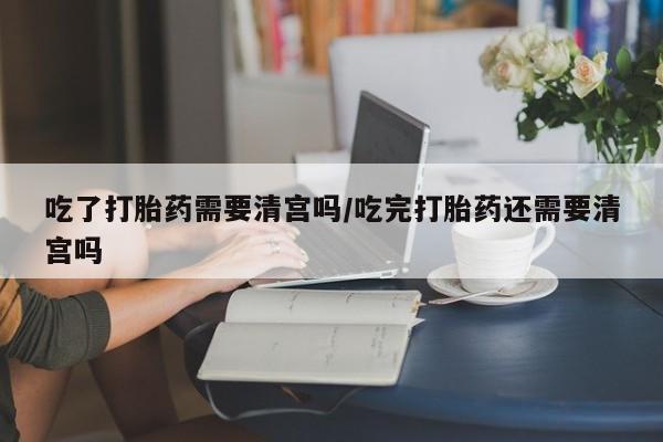 堕胎药吃了打胎药需要清宫吗/吃完打胎药还需要清宫吗