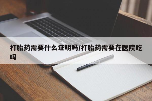 堕胎药打胎药需要什么证明吗/打胎药需要在医院吃吗