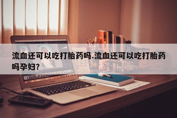 堕胎药流血还可以吃打胎药吗.流血还可以吃打胎药吗孕妇?