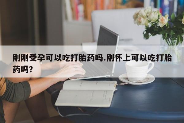 堕胎药刚刚受孕可以吃打胎药吗.刚怀上可以吃打胎药吗?