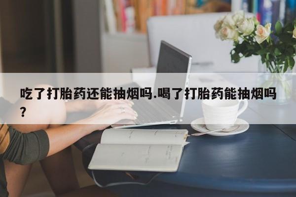 堕胎药吃了打胎药还能抽烟吗.喝了打胎药能抽烟吗?