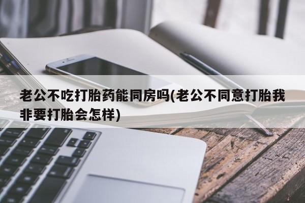 堕胎药老公不吃打胎药能同房吗(老公不同意打胎我非要打胎会怎样)