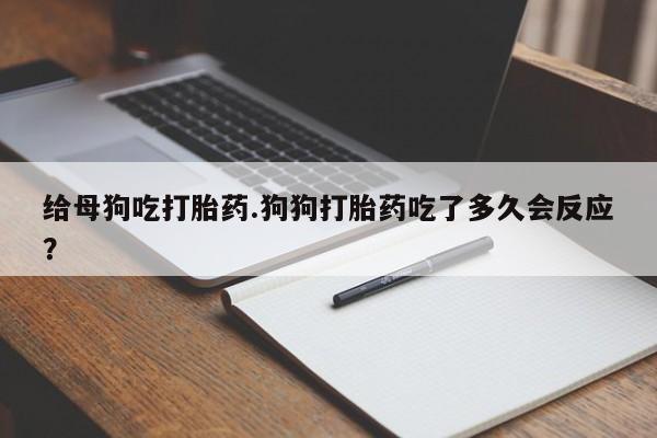 堕胎药给母狗吃打胎药.狗狗打胎药吃了多久会反应?