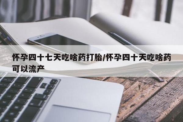 堕胎药怀孕四十七天吃啥药打胎/怀孕四十天吃啥药可以流产