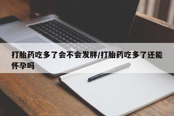 堕胎药打胎药吃多了会不会发胖/打胎药吃多了还能怀孕吗