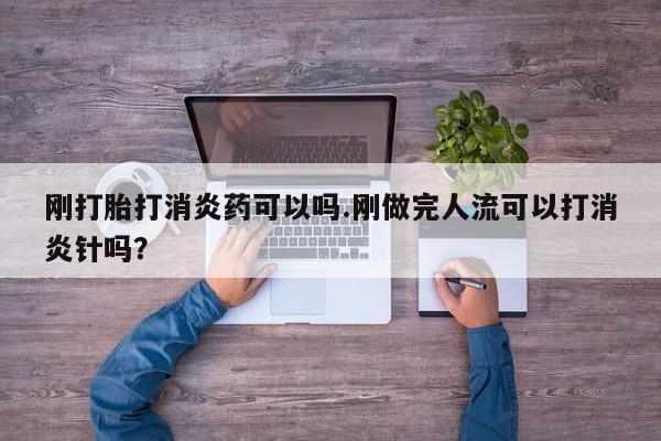 堕胎药刚打胎打消炎药可以吗.刚做完人流可以打消炎针吗?